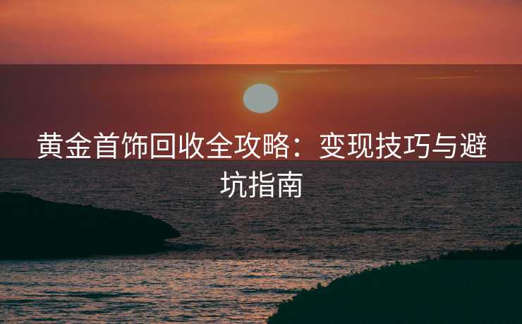黄金首饰回收全攻略：变现技巧与避坑指南