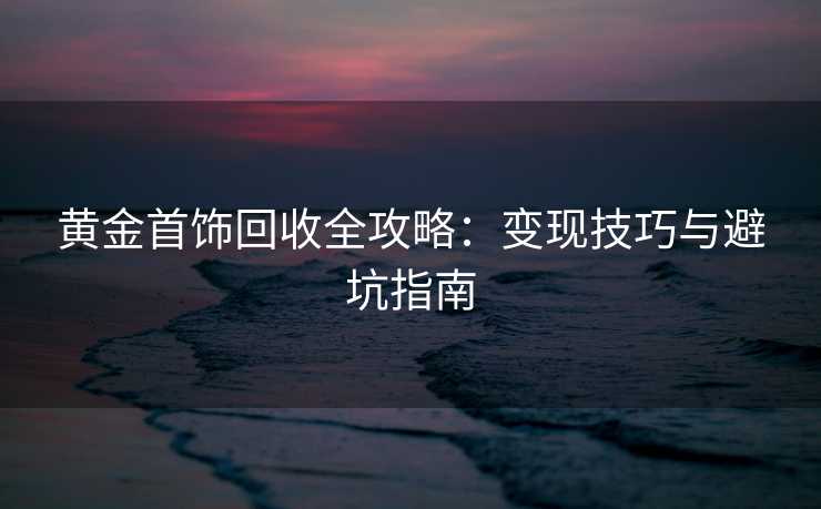 黄金首饰回收全攻略：变现技巧与避坑指南