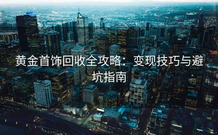 黄金首饰回收全攻略：变现技巧与避坑指南