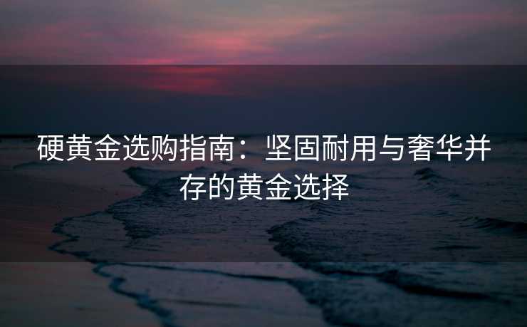 硬黄金选购指南：坚固耐用与奢华并存的黄金选择