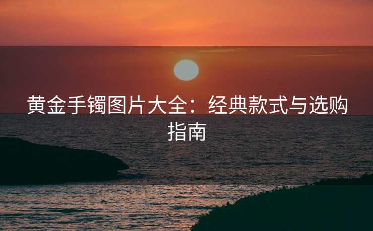 黄金手镯图片大全：经典款式与选购指南