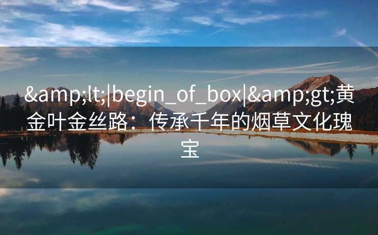 &lt;|begin_of_box|&gt;黄金叶金丝路：传承千年的烟草文化瑰宝
