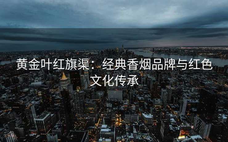 黄金叶红旗渠：经典香烟品牌与红色文化传承