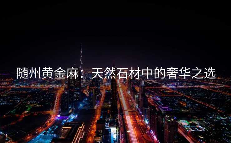 随州黄金麻：天然石材中的奢华之选