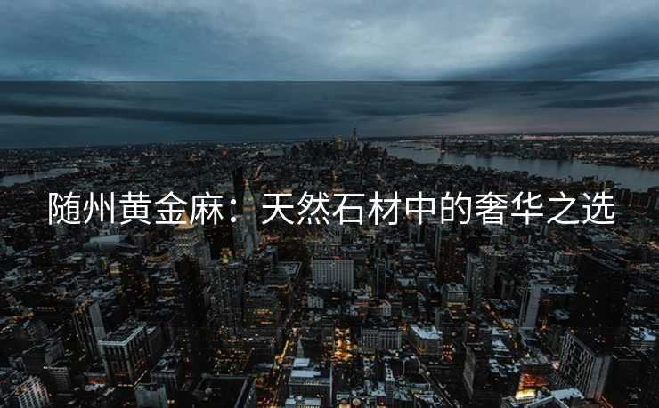 随州黄金麻：天然石材中的奢华之选