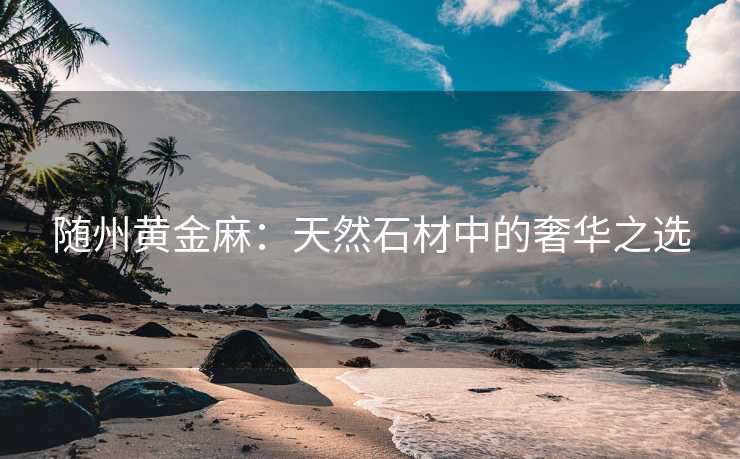 随州黄金麻：天然石材中的奢华之选