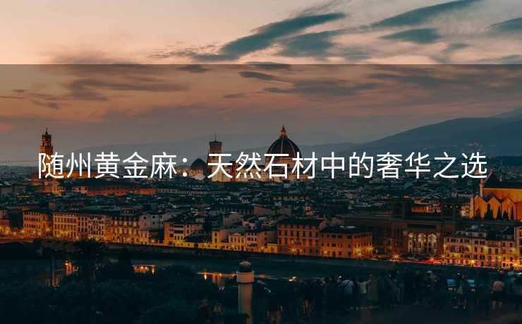 随州黄金麻：天然石材中的奢华之选