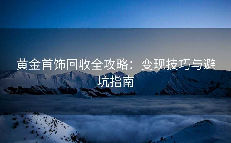 黄金首饰回收全攻略：变现技巧与避坑指南