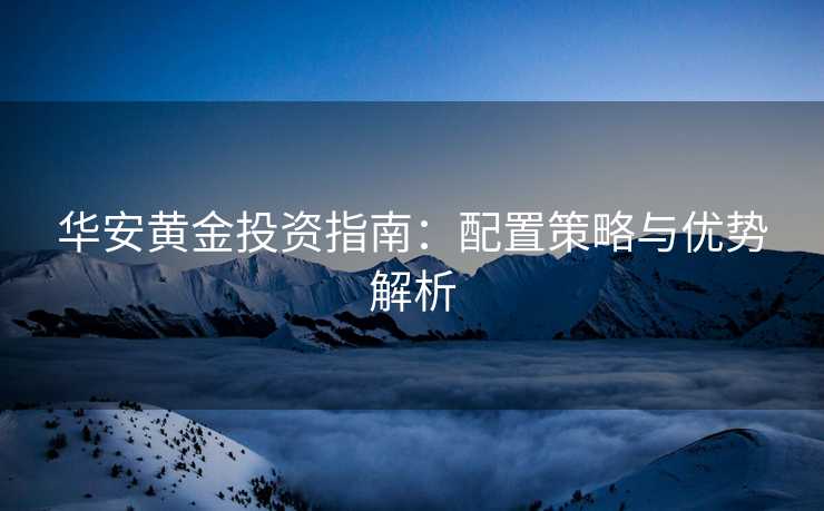 华安黄金投资指南：配置策略与优势解析