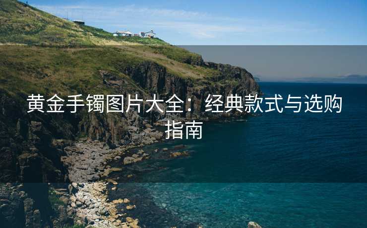 黄金手镯图片大全：经典款式与选购指南