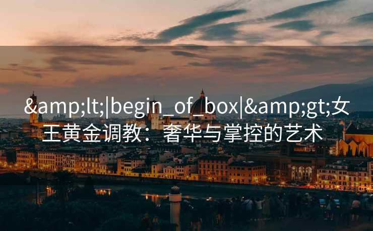 &lt;|begin_of_box|&gt;女王黄金调教：奢华与掌控的艺术  