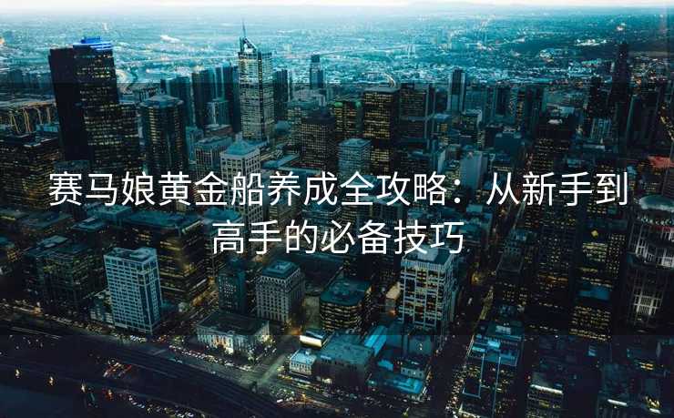 赛马娘黄金船养成全攻略：从新手到高手的必备技巧