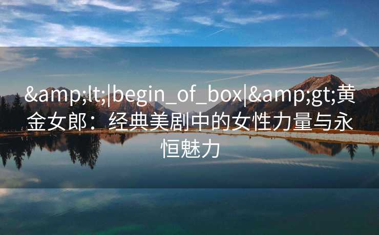 &lt;|begin_of_box|&gt;黄金女郎：经典美剧中的女性力量与永恒魅力