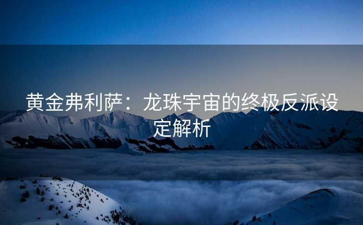 黄金弗利萨：龙珠宇宙的终极反派设定解析