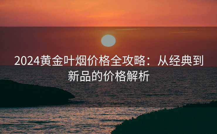 2024黄金叶烟价格全攻略：从经典到新品的价格解析