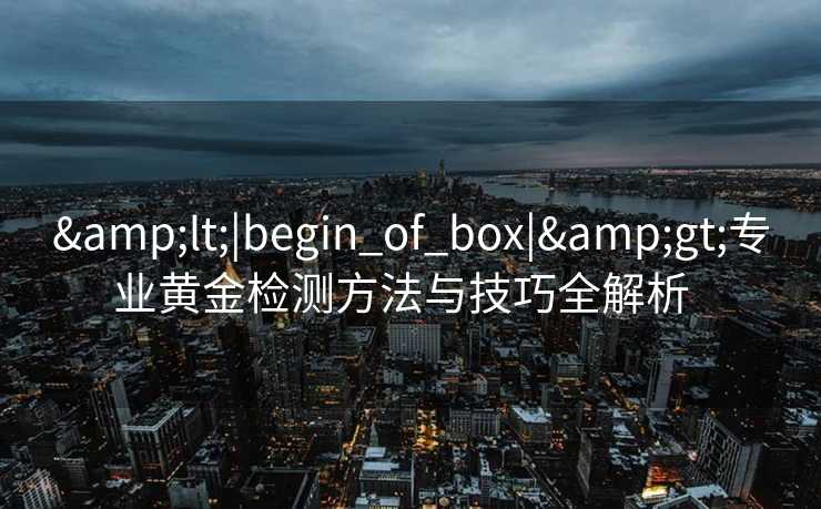 &lt;|begin_of_box|&gt;专业黄金检测方法与技巧全解析  
