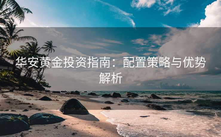 华安黄金投资指南：配置策略与优势解析