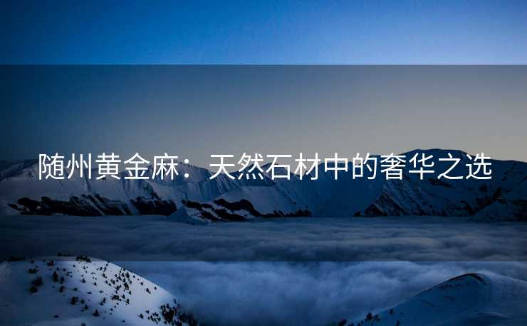 随州黄金麻：天然石材中的奢华之选