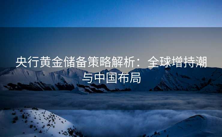 央行黄金储备策略解析：全球增持潮与中国布局