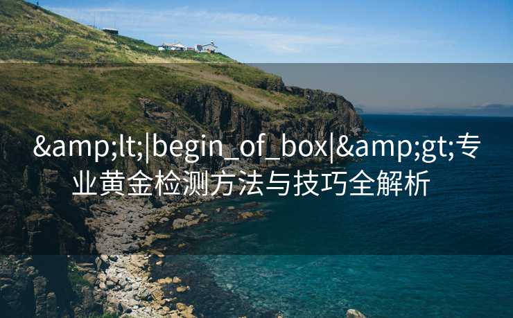 &lt;|begin_of_box|&gt;专业黄金检测方法与技巧全解析  