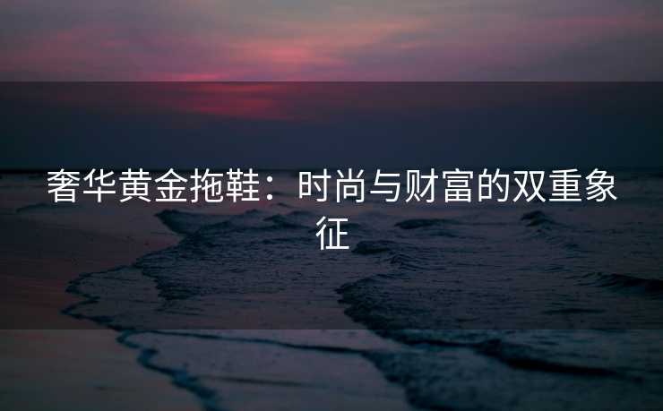 奢华黄金拖鞋：时尚与财富的双重象征