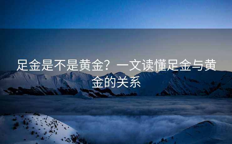 足金是不是黄金？一文读懂足金与黄金的关系