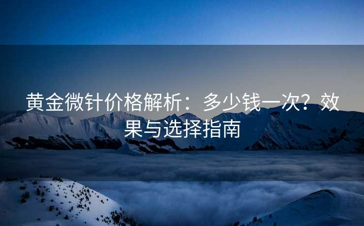 黄金微针价格解析：多少钱一次？效果与选择指南