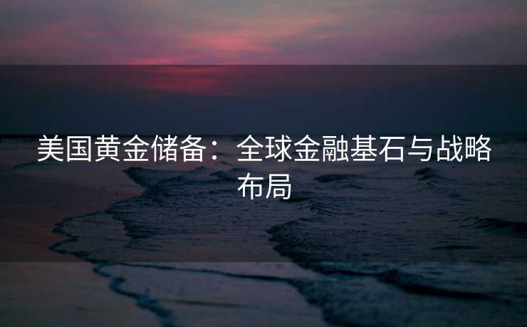 美国黄金储备：全球金融基石与战略布局