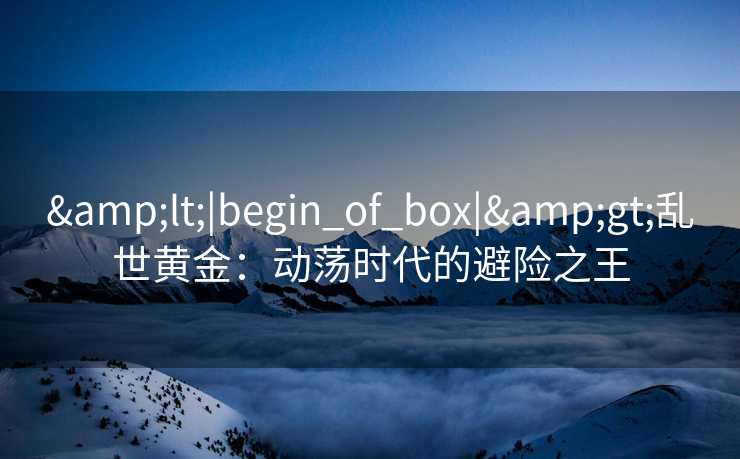 &lt;|begin_of_box|&gt;乱世黄金：动荡时代的避险之王