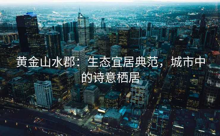 黄金山水郡:生态宜居典范,城市中的诗意栖居 黄金山水郡:生态宜居典范,城市中的诗意栖居