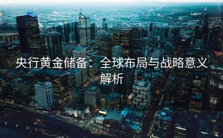 央行黄金储备:全球布局与战略意义解析 央行黄金储备:全球布局与战略意义解析