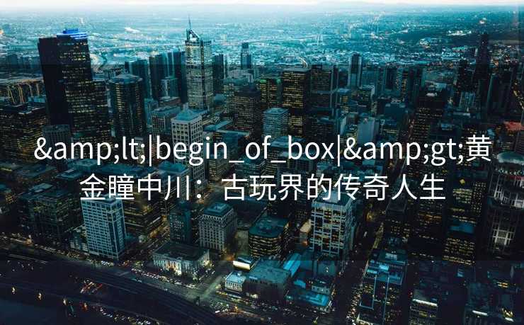 <|begin_of_box|>黄金瞳中川:古玩界的传奇人生 <|begin_of_box|>黄金瞳中川:古玩界的传奇人生
