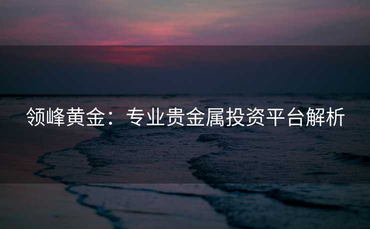领峰黄金:专业贵金属投资平台解析 领峰黄金:专业贵金属投资平台解析