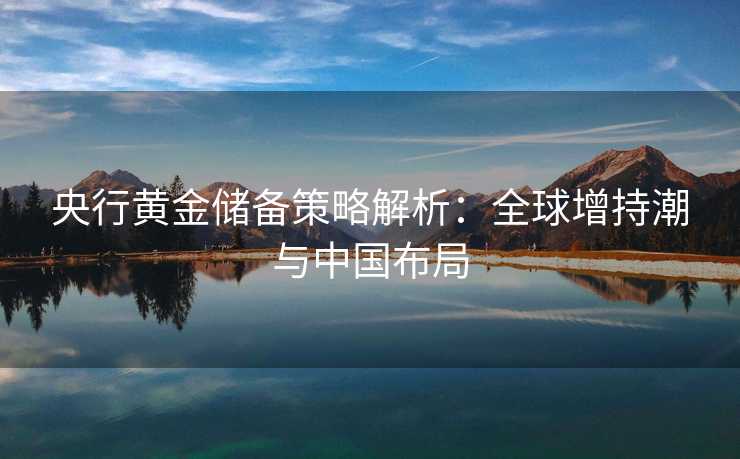 央行黄金储备策略解析:全球增持潮与中国布局 央行黄金储备策略解析:全球增持潮与中国布局
