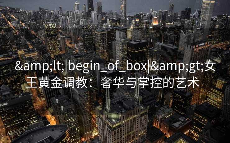 <|begin_of_box|>女王黄金调教:奢华与掌控的艺术   <|begin_of_box|>女王黄金调教:奢华与掌控的艺术