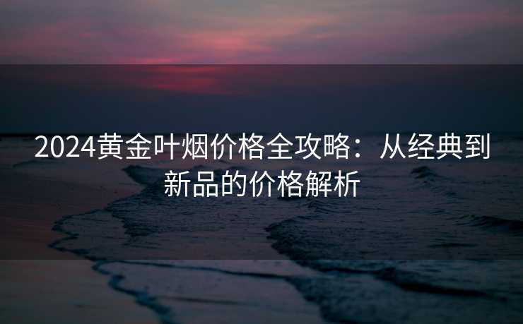 2024黄金叶烟价格全攻略：从经典到新品的价格解析