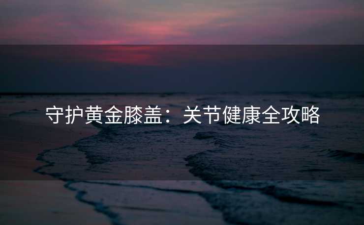 守护黄金膝盖:关节健康全攻略 守护黄金膝盖:关节健康全攻略