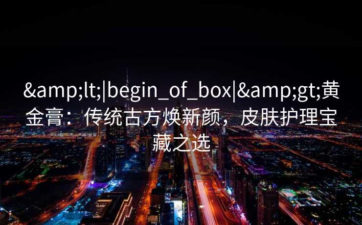 <|begin_of_box|>黄金膏:传统古方焕新颜,皮肤护理宝藏之选 <|begin_of_box|>黄金膏:传统古方焕新颜,皮肤护理宝藏之选