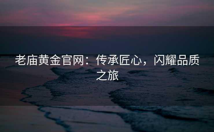老庙黄金官网:传承匠心,闪耀品质之旅 老庙黄金官网:传承匠心,闪耀品质之旅