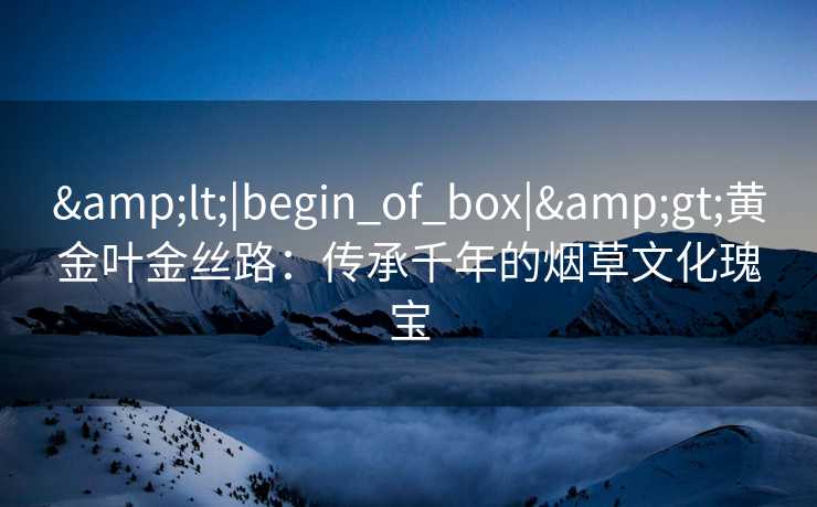 <|begin_of_box|>黄金叶金丝路:传承千年的烟草文化瑰宝 <|begin_of_box|>黄金叶金丝路:传承千年的烟草文化瑰宝
