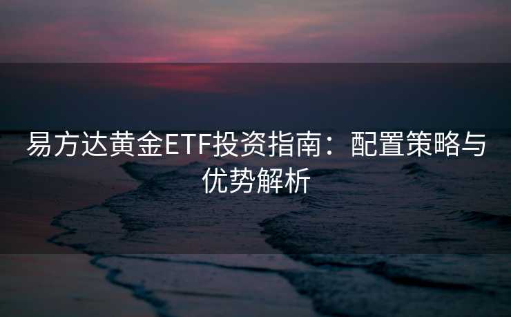 易方达黄金ETF投资指南:配置策略与优势解析 易方达黄金ETF投资指南:配置策略与优势解析
