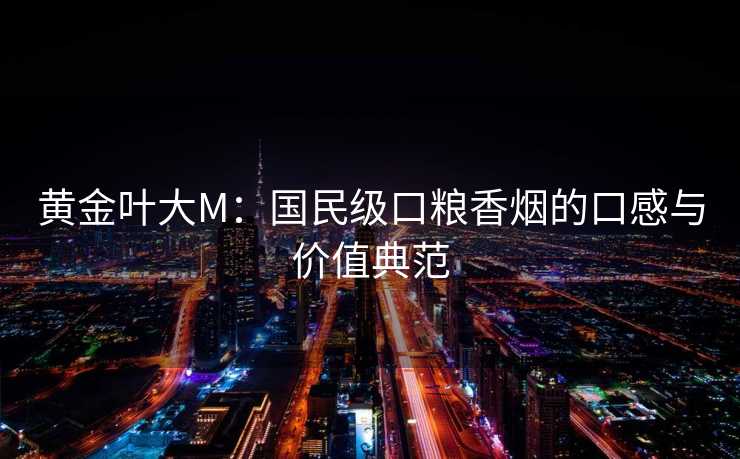 黄金叶大M:国民级口粮香烟的口感与价值典范 黄金叶大M:国民级口粮香烟的口感与价值典范
