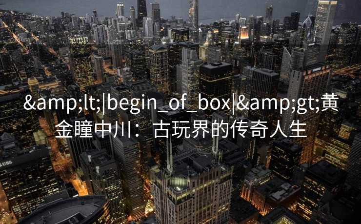 <|begin_of_box|>黄金瞳中川:古玩界的传奇人生 <|begin_of_box|>黄金瞳中川:古玩界的传奇人生