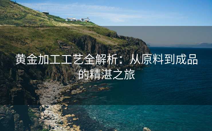 黄金加工工艺全解析:从原料到成品的精湛之旅 黄金加工工艺全解析:从原料到成品的精湛之旅