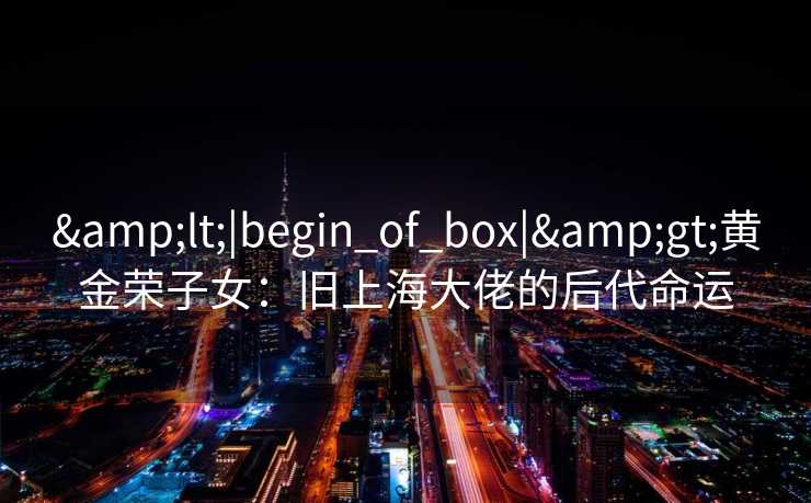 <|begin_of_box|>黄金荣子女:旧上海大佬的后代命运 <|begin_of_box|>黄金荣子女:旧上海大佬的后代命运