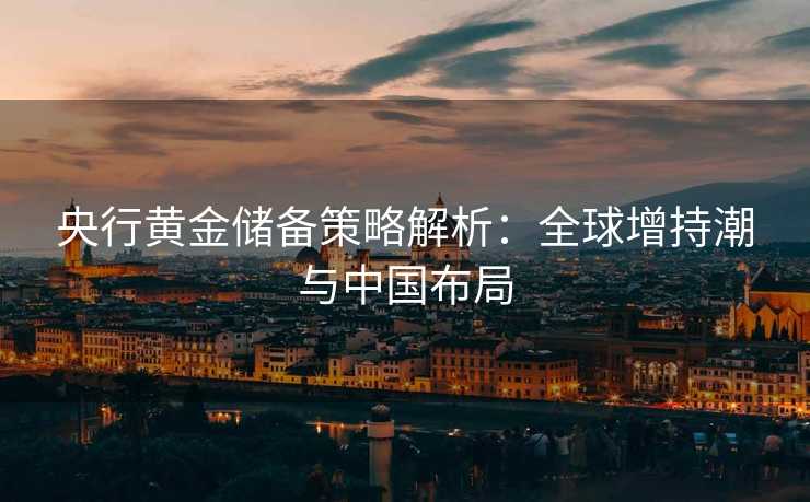 央行黄金储备策略解析:全球增持潮与中国布局 央行黄金储备策略解析:全球增持潮与中国布局