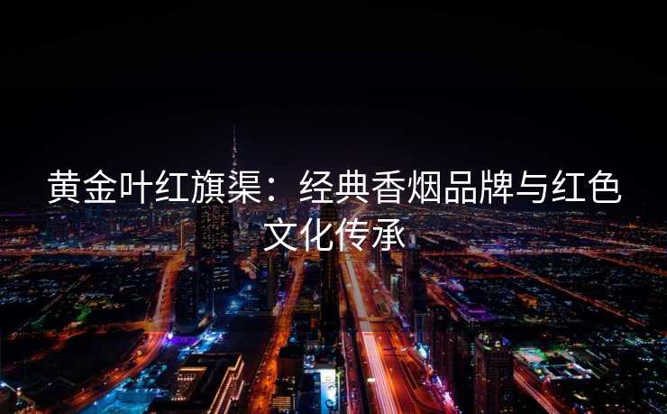 黄金叶红旗渠：经典香烟品牌与红色文化传承