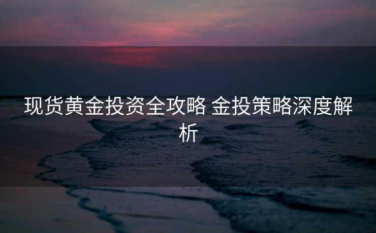 现货黄金投资全攻略 金投策略深度解析 现货黄金投资全攻略 金投策略深度解析