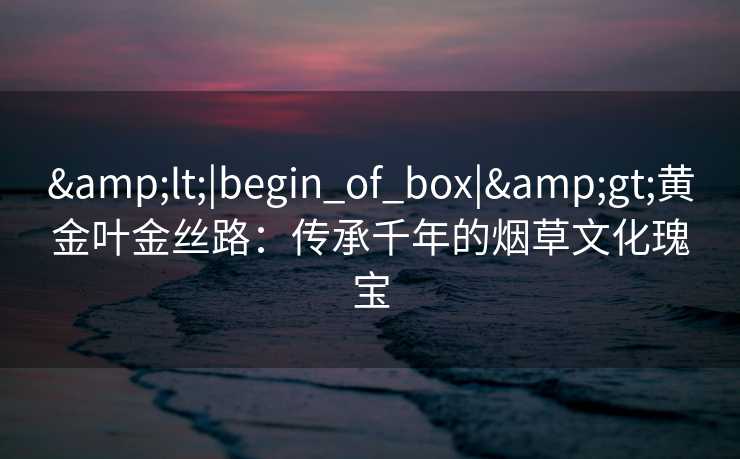 <|begin_of_box|>黄金叶金丝路:传承千年的烟草文化瑰宝 <|begin_of_box|>黄金叶金丝路:传承千年的烟草文化瑰宝