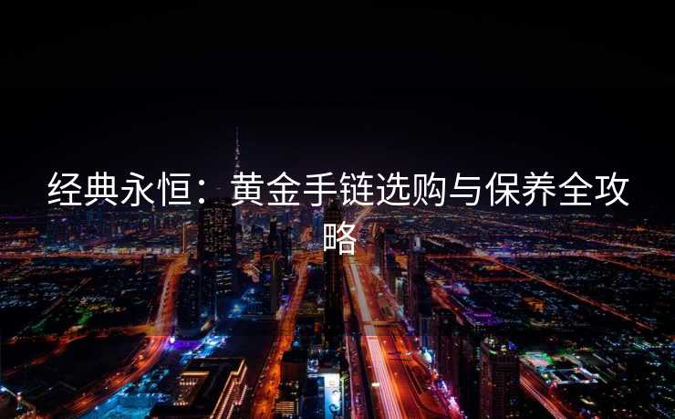 经典永恒:黄金手链选购与保养全攻略 经典永恒:黄金手链选购与保养全攻略